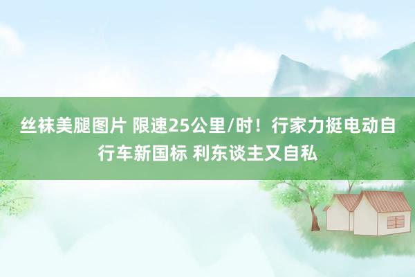 丝袜美腿图片 限速25公里/时！行家力挺电动自行车新国标 利东谈主又自私