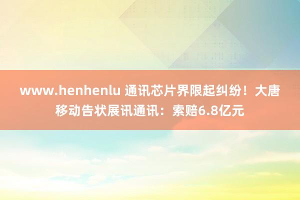 www.henhenlu 通讯芯片界限起纠纷！大唐移动告状展讯通讯：索赔6.8亿元