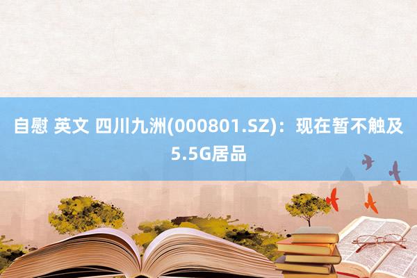 自慰 英文 四川九洲(000801.SZ)：现在暂不触及5.5G居品