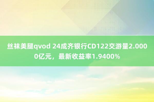 丝袜美腿qvod 24成齐银行CD122交游量2.0000亿元，最新收益率1.9400%