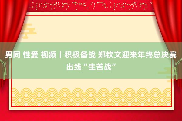 男同 性愛 视频丨积极备战 郑钦文迎来年终总决赛出线“生苦战”