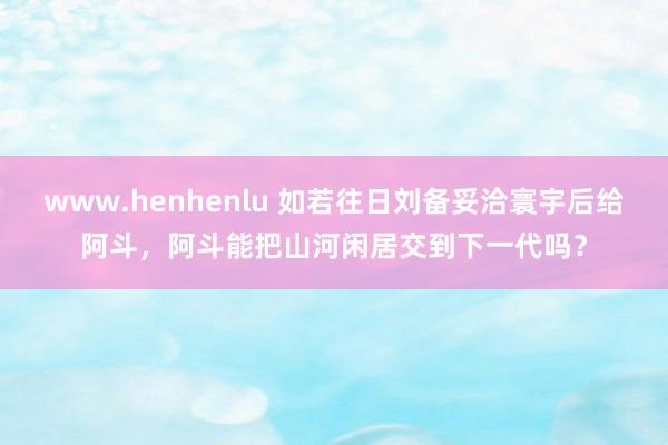 www.henhenlu 如若往日刘备妥洽寰宇后给阿斗，阿斗能把山河闲居交到下一代吗？