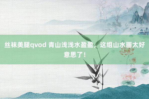 丝袜美腿qvod 青山浅浅水盈盈，这组山水画太好意思了！