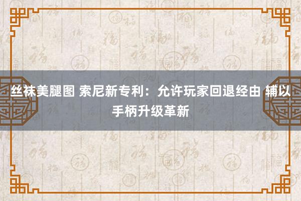 丝袜美腿图 索尼新专利：允许玩家回退经由 辅以手柄升级革新