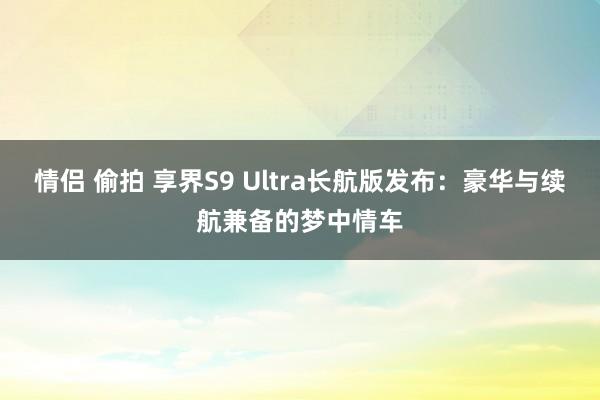 情侣 偷拍 享界S9 Ultra长航版发布：豪华与续航兼备的梦中情车