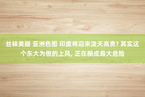 丝袜美腿 亚洲色图 印度将迎来泼天高贵? 其实这个东大为傲的上风， 正在酿成最大危险