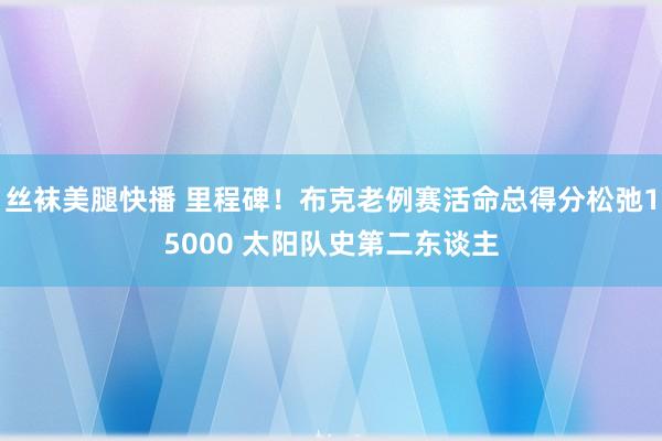 丝袜美腿快播 里程碑！布克老例赛活命总得分松弛15000 太阳队史第二东谈主