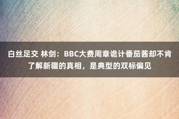 白丝足交 林剑：BBC大费周章诡计番茄酱却不肯了解新疆的真相，是典型的双标偏见