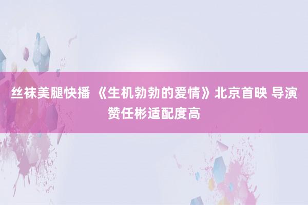 丝袜美腿快播 《生机勃勃的爱情》北京首映 导演赞任彬适配度高