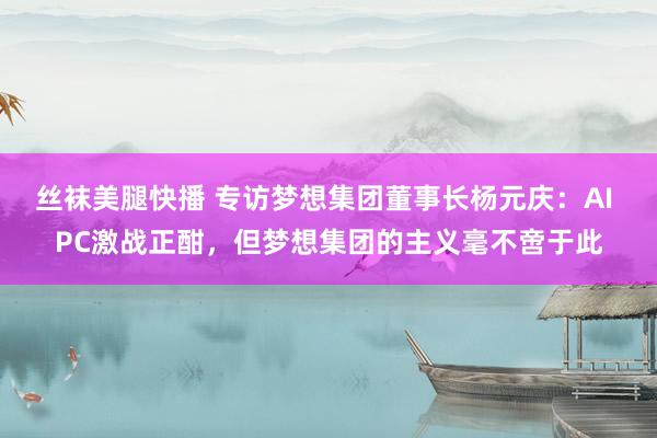 丝袜美腿快播 专访梦想集团董事长杨元庆：AI PC激战正酣，但梦想集团的主义毫不啻于此