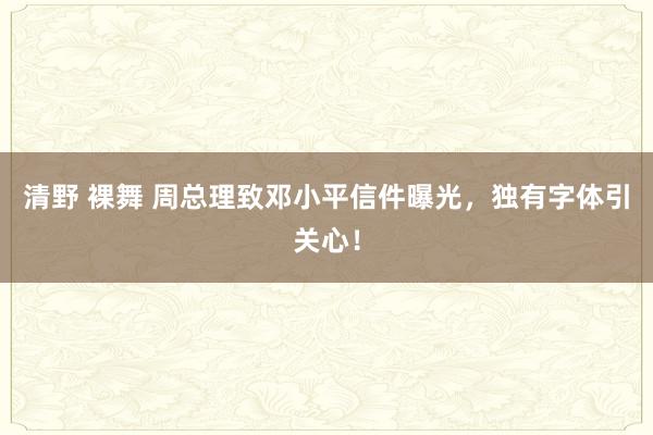 清野 裸舞 周总理致邓小平信件曝光，独有字体引关心！