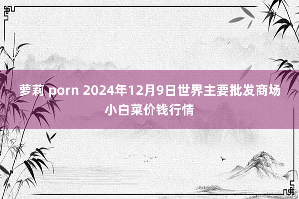 萝莉 porn 2024年12月9日世界主要批发商场小白菜价钱行情