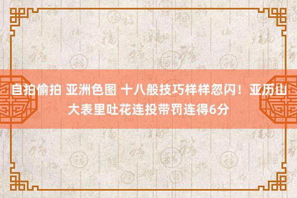 自拍偷拍 亚洲色图 十八般技巧样样忽闪！亚历山大表里吐花连投带罚连得6分