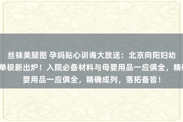 丝袜美腿图 孕妈贴心训诲大放送：北京向阳妇幼北院超详待产包清单极新出炉！入院必备材料与母婴用品一应俱全，精确成列，落拓备皆！