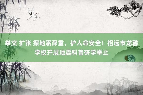 拳交 扩张 探地震深重，护人命安全！招远市龙馨学校开展地震科普研学举止