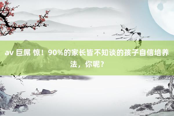 av 巨屌 惊！90%的家长皆不知谈的孩子自信培养法，你呢？