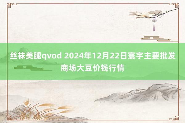 丝袜美腿qvod 2024年12月22日寰宇主要批发商场大豆价钱行情