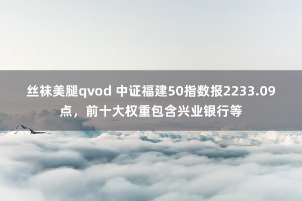 丝袜美腿qvod 中证福建50指数报2233.09点，前十大权重包含兴业银行等