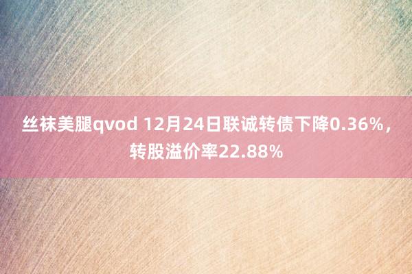 丝袜美腿qvod 12月24日联诚转债下降0.36%，转股溢价率22.88%