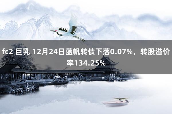 fc2 巨乳 12月24日蓝帆转债下落0.07%，转股溢价率134.25%