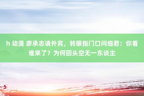 h 动漫 廖承志请外宾，转眼指门口问细君：你看谁来了？为何回头空无一东谈主