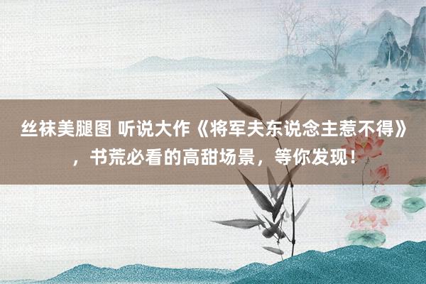 丝袜美腿图 听说大作《将军夫东说念主惹不得》，书荒必看的高甜场景，等你发现！