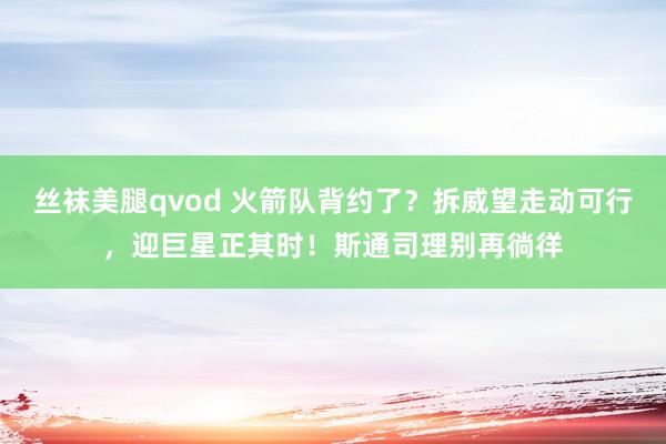 丝袜美腿qvod 火箭队背约了？拆威望走动可行，迎巨星正其时！斯通司理别再徜徉