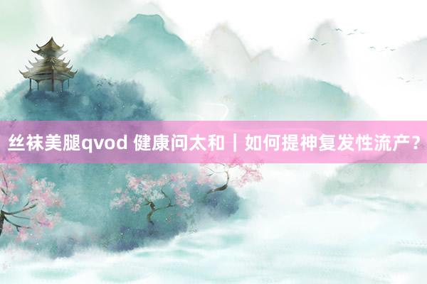 丝袜美腿qvod 健康问太和｜如何提神复发性流产？