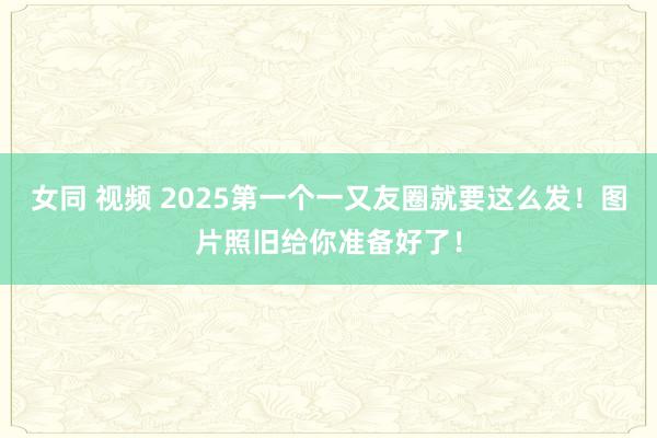 女同 视频 2025第一个一又友圈就要这么发！图片照旧给你准备好了！