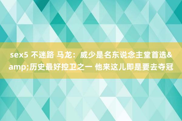 sex5 不迷路 马龙：威少是名东说念主堂首选&历史最好控卫之一 他来这儿即是要去夺冠