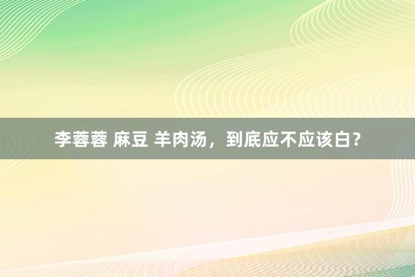 李蓉蓉 麻豆 羊肉汤，到底应不应该白？