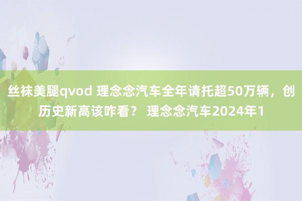 丝袜美腿qvod 理念念汽车全年请托超50万辆，创历史新高该咋看？ 理念念汽车2024年1