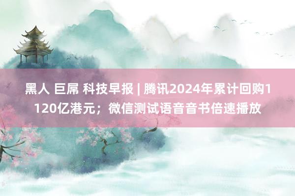 黑人 巨屌 科技早报 | 腾讯2024年累计回购1120亿港元；微信测试语音音书倍速播放