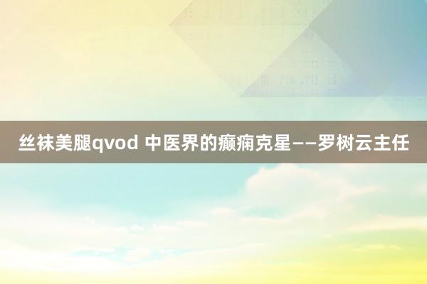 丝袜美腿qvod 中医界的癫痫克星——罗树云主任