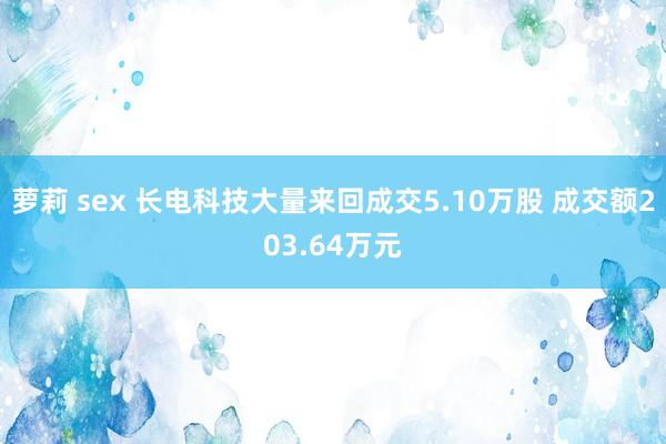 萝莉 sex 长电科技大量来回成交5.10万股 成交额203.64万元