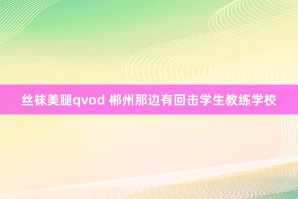 丝袜美腿qvod 郴州那边有回击学生教练学校