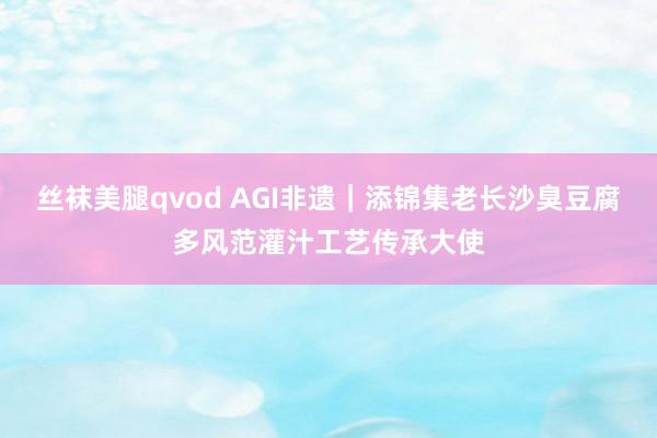 丝袜美腿qvod AGI非遗｜添锦集老长沙臭豆腐多风范灌汁工艺传承大使