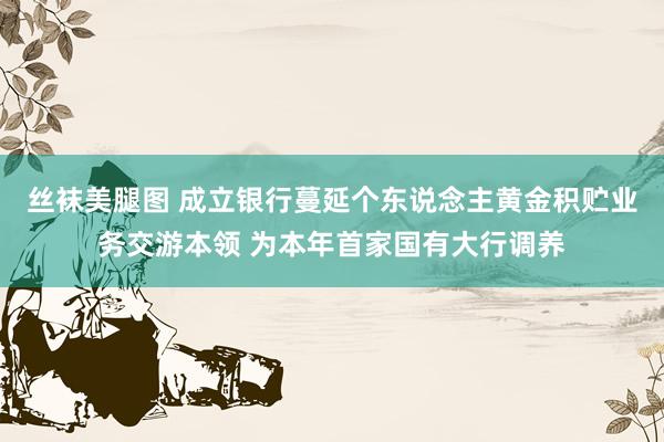 丝袜美腿图 成立银行蔓延个东说念主黄金积贮业务交游本领 为本年首家国有大行调养