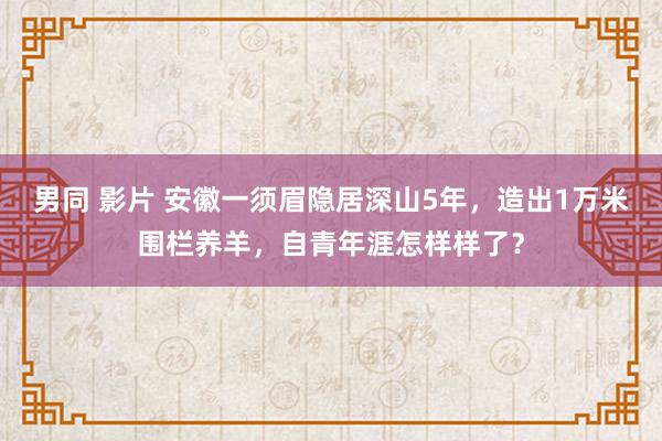 男同 影片 安徽一须眉隐居深山5年，造出1万米围栏养羊，自青年涯怎样样了？