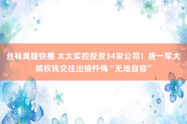 丝袜美腿快播 太太实控投资34家公司！唐一军大搞权钱交往出镜忏悔“无地自容”