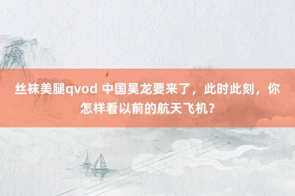 丝袜美腿qvod 中国昊龙要来了，此时此刻，你怎样看以前的航天飞机？