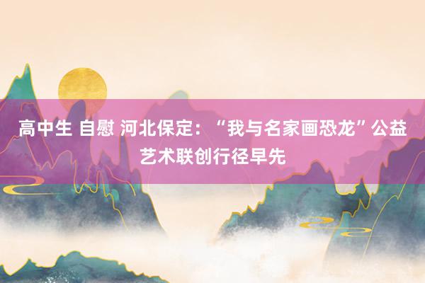 高中生 自慰 河北保定：“我与名家画恐龙”公益艺术联创行径早先