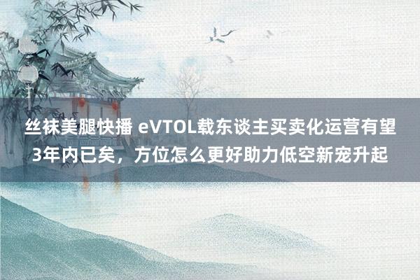 丝袜美腿快播 eVTOL载东谈主买卖化运营有望3年内已矣，方位怎么更好助力低空新宠升起