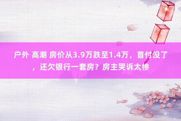 户外 高潮 房价从3.9万跌至1.4万，首付没了，还欠银行一套房？房主哭诉太惨