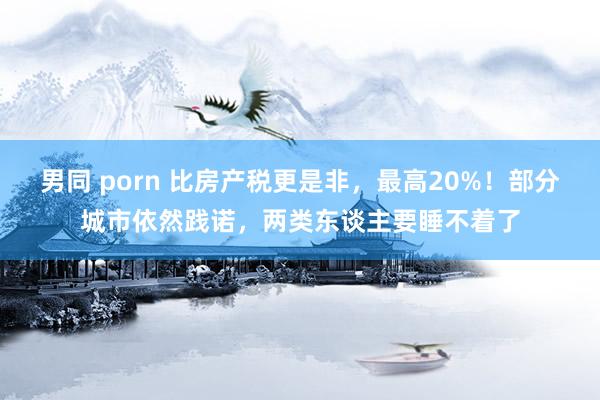 男同 porn 比房产税更是非，最高20%！部分城市依然践诺，两类东谈主要睡不着了