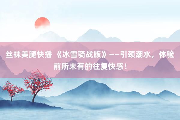 丝袜美腿快播 《冰雪骑战版》——引颈潮水，体验前所未有的往复快感！