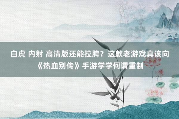 白虎 内射 高清版还能拉胯？这款老游戏真该向《热血别传》手游学学何谓重制