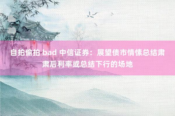 自拍偷拍 bad 中信证券：展望债市情愫总结肃肃后利率或总结下行的场地