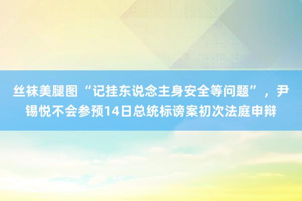 丝袜美腿图 “记挂东说念主身安全等问题” ，尹锡悦不会参预14日总统标谤案初次法庭申辩