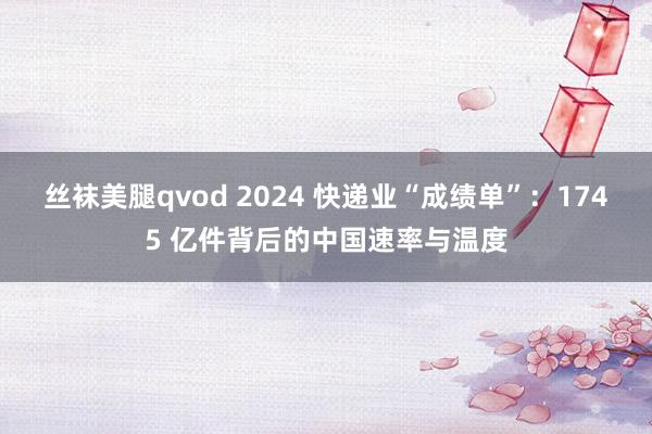 丝袜美腿qvod 2024 快递业“成绩单”：1745 亿件背后的中国速率与温度